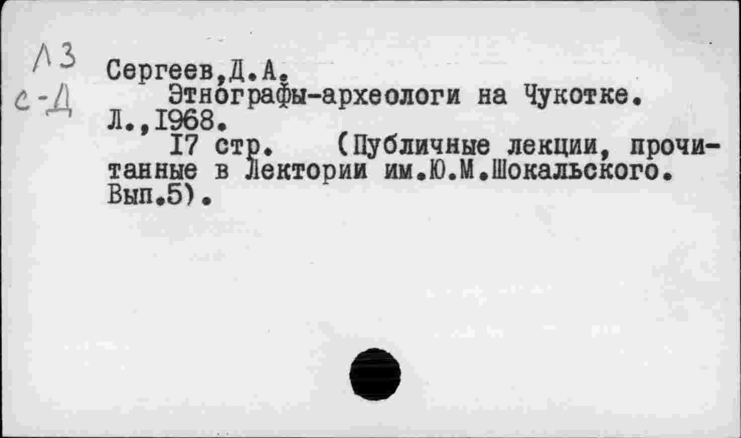 ﻿Сергеев,Д.А.
Этнографы-археологи на Чукотке.
Л.,1^68.
17 стр. (Публичные лекции, прочи тайные в Лектории им.Ю.М.Шокальского. Вып.5).